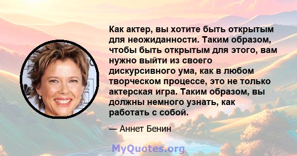 Как актер, вы хотите быть открытым для неожиданности. Таким образом, чтобы быть открытым для этого, вам нужно выйти из своего дискурсивного ума, как в любом творческом процессе, это не только актерская игра. Таким