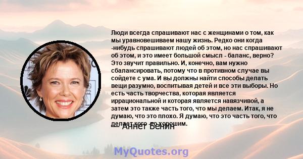 Люди всегда спрашивают нас с женщинами о том, как мы уравновешиваем нашу жизнь. Редко они когда -нибудь спрашивают людей об этом, но нас спрашивают об этом, и это имеет большой смысл - баланс, верно? Это звучит