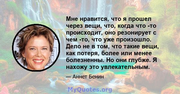 Мне нравится, что я прошел через вещи, что, когда что -то происходит, оно резонирует с чем -то, что уже произошло. Дело не в том, что такие вещи, как потеря, более или менее болезненны. Но они глубже. Я нахожу это