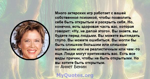 Много актерских игр работает с вашей собственной психикой, чтобы позволить себе быть открытым и раскрыть себя. Но, конечно, есть здоровая часть вас, которая говорит: «Ну, не делай этого». Вы знаете, вы будете перед