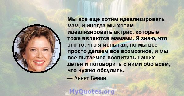 Мы все еще хотим идеализировать мам, и иногда мы хотим идеализировать актрис, которые тоже являются мамами. Я знаю, что это то, что я испытал, но мы все просто делаем все возможное, и мы все пытаемся воспитать наших