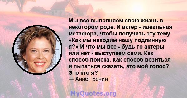 Мы все выполняем свою жизнь в некотором роде. И актер - идеальная метафора, чтобы получить эту тему «Как мы находим нашу подлинную я?» И что мы все - будь то актеры или нет - выступаем сами. Как способ поиска. Как