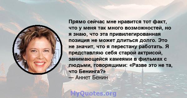 Прямо сейчас мне нравится тот факт, что у меня так много возможностей, но я знаю, что эта привилегированная позиция не может длиться долго. Это не значит, что я перестану работать. Я представляю себя старой актрисой,