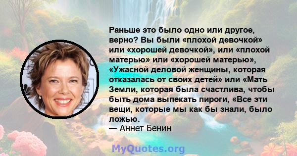 Раньше это было одно или другое, верно? Вы были «плохой девочкой» или «хорошей девочкой», или «плохой матерью» или «хорошей матерью», «Ужасной деловой женщины, которая отказалась от своих детей» или «Мать Земли, которая 