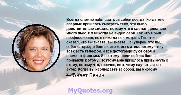 Всегда сложно наблюдать за собой всегда. Когда мне впервые пришлось смотреть себя, это было действительно сложно, потому что я сделал довольно много пьес, и я никогда не видел себя. Так что я был профессионал, но я