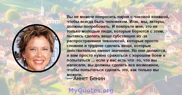 Вы не можете попросить парня с чековой книжкой, чтобы всегда быть человеком. Итак, мы, актеры, должны попробовать. И поверьте мне, это не только молодые люди, которые борются с этим, пытаясь сделать вещи субстанции из