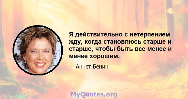 Я действительно с нетерпением жду, когда становлюсь старше и старше, чтобы быть все менее и менее хорошим.