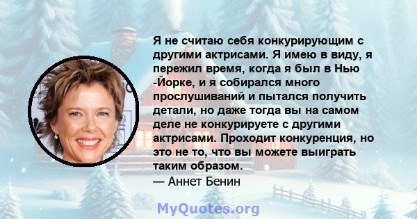 Я не считаю себя конкурирующим с другими актрисами. Я имею в виду, я пережил время, когда я был в Нью -Йорке, и я собирался много прослушиваний и пытался получить детали, но даже тогда вы на самом деле не конкурируете с 