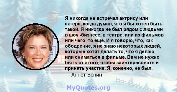 Я никогда не встречал актрису или актера, когда думал, что я бы хотел быть такой. Я никогда не был рядом с людьми в шоу -бизнесе, в театре, или из фильмов или чего -то еще. И я говорю, что, как ободрение, я не знаю