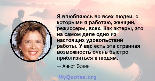 Я влюбляюсь во всех людей, с которыми я работаю, женщин, режиссеры, всех. Как актеры, это на самом деле одно из настоящих удовольствий работы. У вас есть эта странная возможность очень быстро приблизиться к людям.