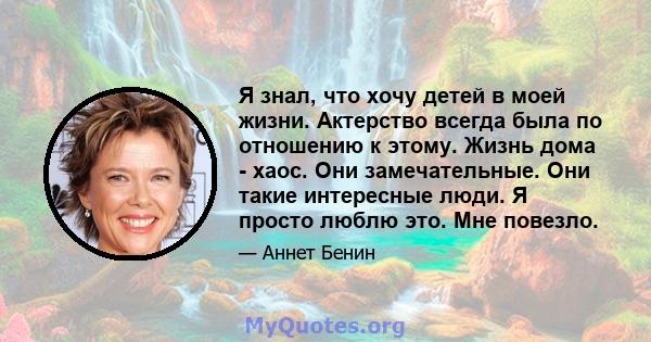 Я знал, что хочу детей в моей жизни. Актерство всегда была по отношению к этому. Жизнь дома - хаос. Они замечательные. Они такие интересные люди. Я просто люблю это. Мне повезло.