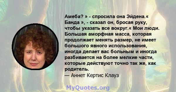 Амеба? » - спросила она Эйдена.« Банда », - сказал он, бросая руку, чтобы указать все вокруг.« Мои люди. Большая аморфная масса, которая продолжает менять размер, не имеет большого явного использования, иногда делает