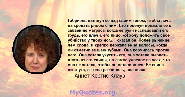 Габриэль натянул ее над своим телом, чтобы лечь на кровать рядом с ним. Его поцелуи прижали ее к забвению матраса, когда ее руки исследовали его грудь, его плечи, его лицо. «Я хочу положить свое убийство у твоих ног», - 