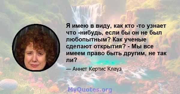 Я имею в виду, как кто -то узнает что -нибудь, если бы он не был любопытным? Как ученые сделают открытия? - Мы все имеем право быть другим, не так ли?