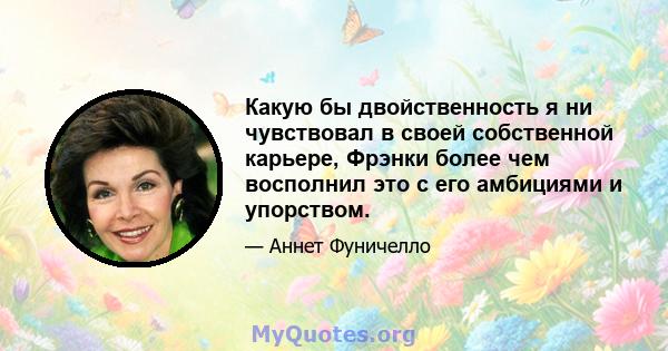 Какую бы двойственность я ни чувствовал в своей собственной карьере, Фрэнки более чем восполнил это с его амбициями и упорством.