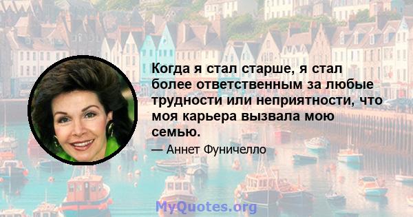 Когда я стал старше, я стал более ответственным за любые трудности или неприятности, что моя карьера вызвала мою семью.