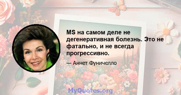 MS на самом деле не дегенеративная болезнь. Это не фатально, и не всегда прогрессивно.