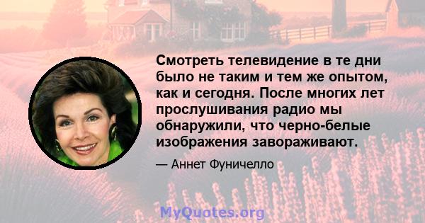 Смотреть телевидение в те дни было не таким и тем же опытом, как и сегодня. После многих лет прослушивания радио мы обнаружили, что черно-белые изображения завораживают.