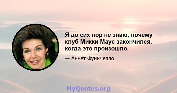 Я до сих пор не знаю, почему клуб Микки Маус закончился, когда это произошло.