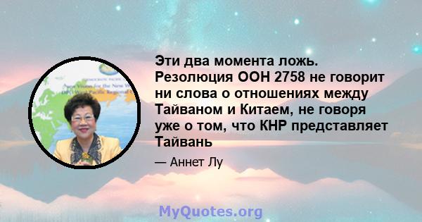 Эти два момента ложь. Резолюция ООН 2758 не говорит ни слова о отношениях между Тайваном и Китаем, не говоря уже о том, что КНР представляет Тайвань