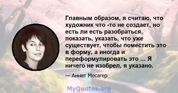 Главным образом, я считаю, что художник что -то не создает, но есть ли есть разобраться, показать, указать, что уже существует, чтобы поместить это в форму, а иногда и переформулировать это ... Я ничего не изобрел, я