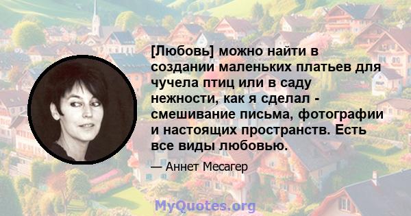 [Любовь] можно найти в создании маленьких платьев для чучела птиц или в саду нежности, как я сделал - смешивание письма, фотографии и настоящих пространств. Есть все виды любовью.