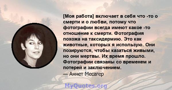 [Моя работа] включает в себя что -то о смерти и о любви, потому что фотографии всегда имеют какое -то отношение к смерти. Фотография похожа на таксидермию. Это как животные, которых я использую. Они позируются, чтобы