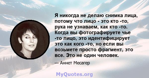 Я никогда не делаю снимка лица, потому что лицо - это кто -то, рука не узнаваем, как кто -то. Когда вы фотографируете чье -то лицо, это идентифицирует это как кого -то, но если вы возьмете просто фрагмент, это все. Это