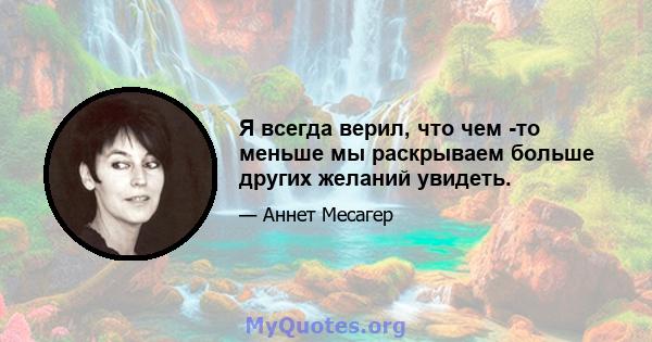 Я всегда верил, что чем -то меньше мы раскрываем больше других желаний увидеть.