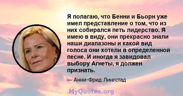 Я полагаю, что Бенни и Бьорн уже имел представление о том, что из них собирался петь лидерство. Я имею в виду, они прекрасно знали наши диапазоны и какой вид голоса они хотели в определенной песне. И иногда я завидовал