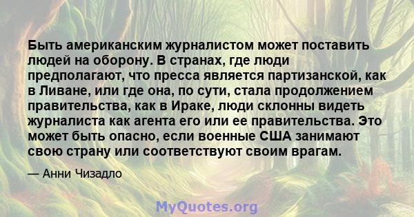 Быть американским журналистом может поставить людей на оборону. В странах, где люди предполагают, что пресса является партизанской, как в Ливане, или где она, по сути, стала продолжением правительства, как в Ираке, люди 