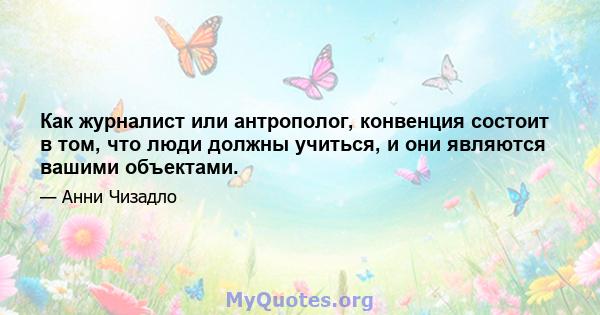 Как журналист или антрополог, конвенция состоит в том, что люди должны учиться, и они являются вашими объектами.