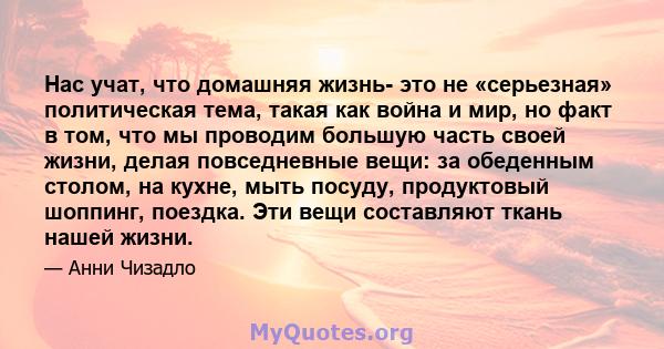 Нас учат, что домашняя жизнь- это не «серьезная» политическая тема, такая как война и мир, но факт в том, что мы проводим большую часть своей жизни, делая повседневные вещи: за обеденным столом, на кухне, мыть посуду,