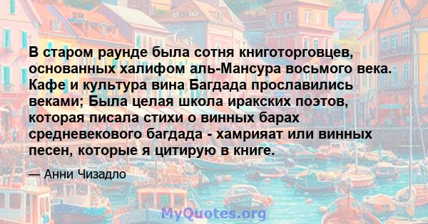 В старом раунде была сотня книготорговцев, основанных халифом аль-Мансура восьмого века. Кафе и культура вина Багдада прославились веками; Была целая школа иракских поэтов, которая писала стихи о винных барах