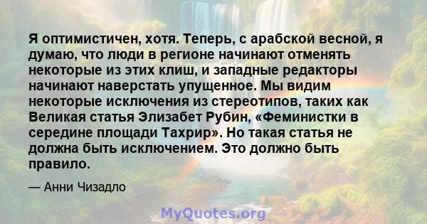 Я оптимистичен, хотя. Теперь, с арабской весной, я думаю, что люди в регионе начинают отменять некоторые из этих клиш, и западные редакторы начинают наверстать упущенное. Мы видим некоторые исключения из стереотипов,