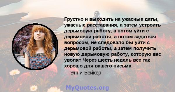 Грустно и выходить на ужасные даты, ужасные расставания, а затем устроить дерьмовую работу, а потом уйти с дерьмовой работы, а потом задаться вопросом, не следовало бы уйти с дерьмовой работы, а затем получить новую