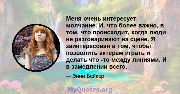 Меня очень интересует молчание. И, что более важно, в том, что происходит, когда люди не разговаривают на сцене. Я заинтересован в том, чтобы позволить актерам играть и делать что -то между линиями. И в замедлении всего.