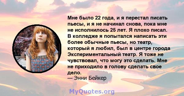 Мне было 22 года, и я перестал писать пьесы, и я не начинал снова, пока мне не исполнилось 25 лет. Я плохо писал. В колледже я попытался написать эти более обычные пьесы, но театр, который я любил, был в центре города