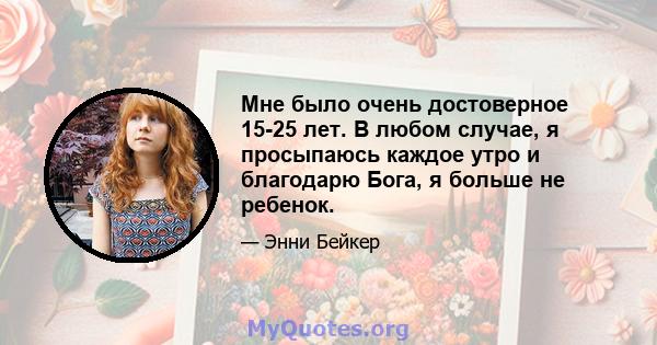 Мне было очень достоверное 15-25 лет. В любом случае, я просыпаюсь каждое утро и благодарю Бога, я больше не ребенок.