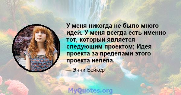 У меня никогда не было много идей. У меня всегда есть именно тот, который является следующим проектом; Идея проекта за пределами этого проекта нелепа.