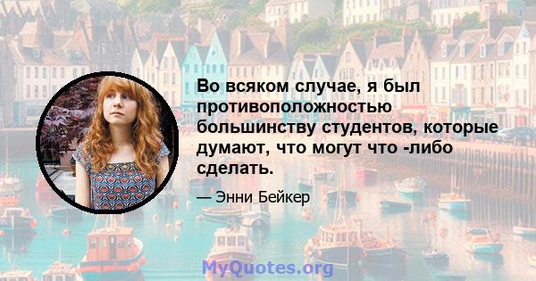 Во всяком случае, я был противоположностью большинству студентов, которые думают, что могут что -либо сделать.