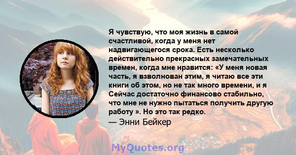 Я чувствую, что моя жизнь в самой счастливой, когда у меня нет надвигающегося срока. Есть несколько действительно прекрасных замечательных времен, когда мне нравится: «У меня новая часть, я взволнован этим, я читаю все