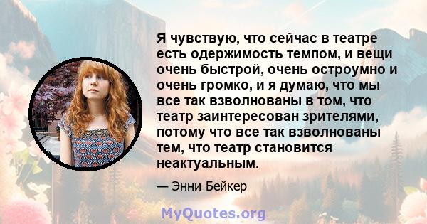 Я чувствую, что сейчас в театре есть одержимость темпом, и вещи очень быстрой, очень остроумно и очень громко, и я думаю, что мы все так взволнованы в том, что театр заинтересован зрителями, потому что все так