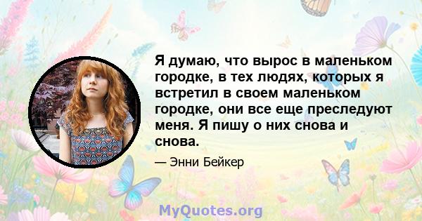 Я думаю, что вырос в маленьком городке, в тех людях, которых я встретил в своем маленьком городке, они все еще преследуют меня. Я пишу о них снова и снова.