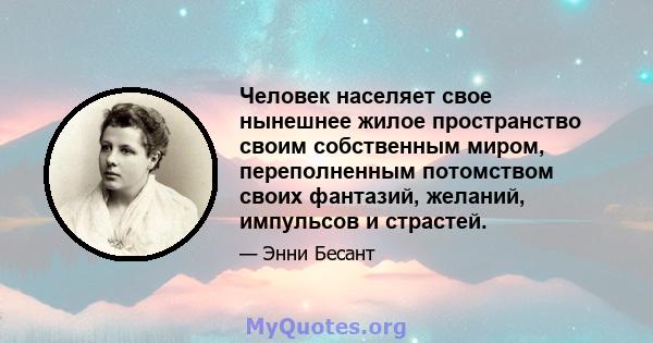 Человек населяет свое нынешнее жилое пространство своим собственным миром, переполненным потомством своих фантазий, желаний, импульсов и страстей.