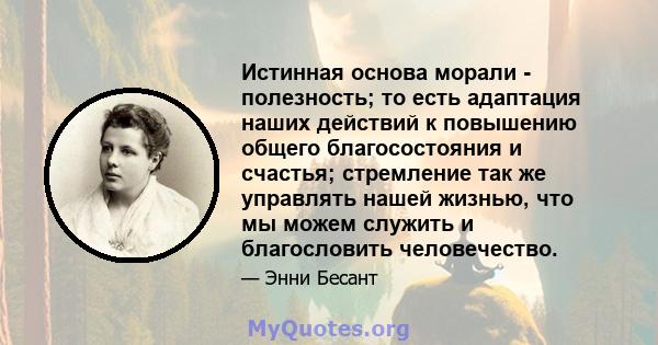 Истинная основа морали - полезность; то есть адаптация наших действий к повышению общего благосостояния и счастья; стремление так же управлять нашей жизнью, что мы можем служить и благословить человечество.