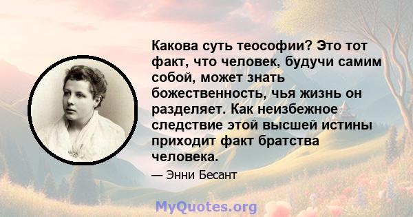 Какова суть теософии? Это тот факт, что человек, будучи самим собой, может знать божественность, чья жизнь он разделяет. Как неизбежное следствие этой высшей истины приходит факт братства человека.