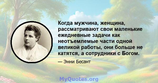 Когда мужчина, женщина, рассматривают свои маленькие ежедневные задачи как неотъемлемые части одной великой работы, они больше не катятся, а сотрудники с Богом.