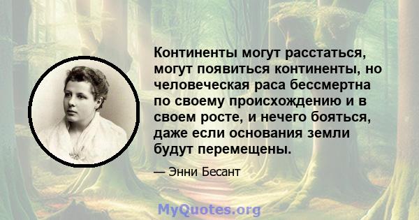 Континенты могут расстаться, могут появиться континенты, но человеческая раса бессмертна по своему происхождению и в своем росте, и нечего бояться, даже если основания земли будут перемещены.