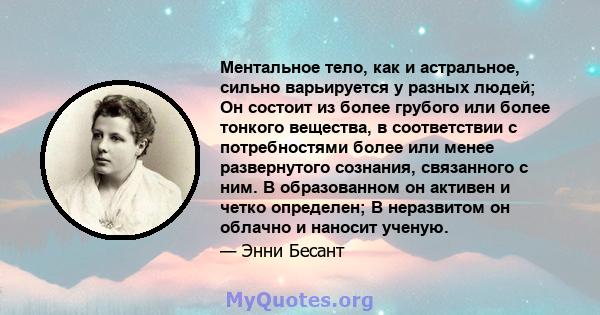 Ментальное тело, как и астральное, сильно варьируется у разных людей; Он состоит из более грубого или более тонкого вещества, в соответствии с потребностями более или менее развернутого сознания, связанного с ним. В